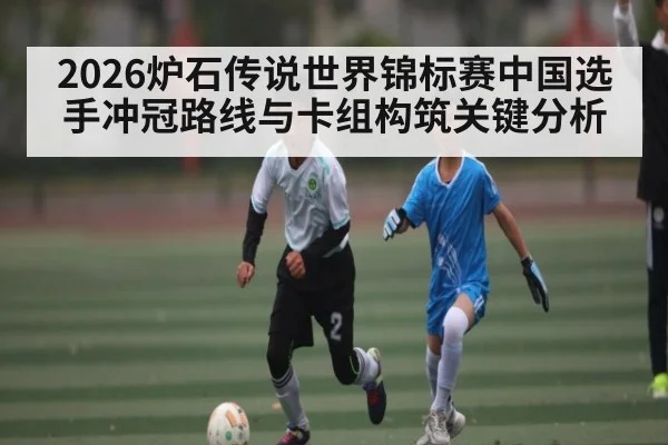 2026炉石传说世界锦标赛中国选手冲冠路线与卡组构筑关键分析