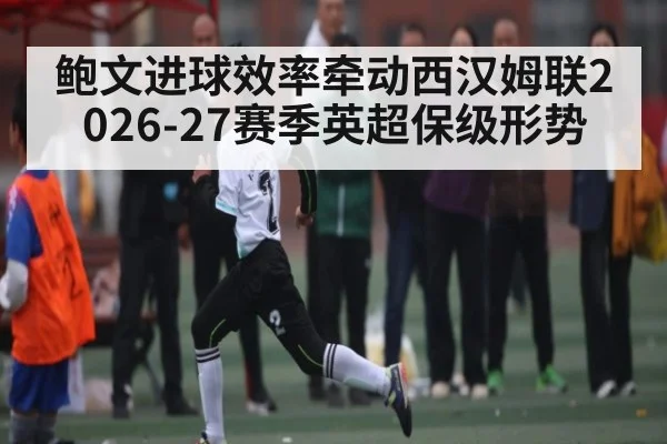 鲍文进球效率牵动西汉姆联2026-27赛季英超保级形势